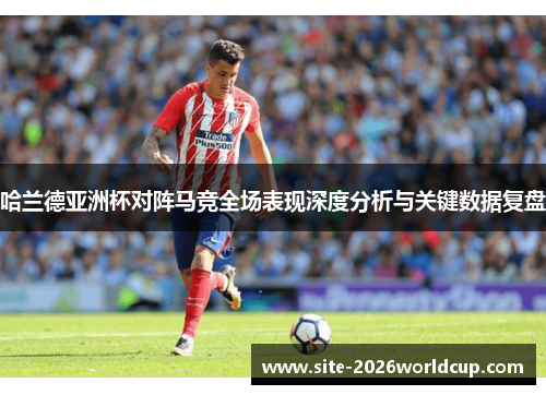 哈兰德亚洲杯对阵马竞全场表现深度分析与关键数据复盘