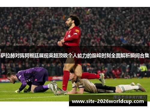 萨拉赫对阵阿根廷展现英超顶级个人能力的巅峰时刻全面解析瞬间合集