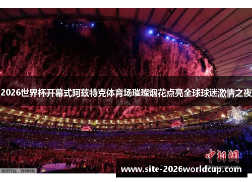 2026世界杯开幕式阿兹特克体育场璀璨烟花点亮全球球迷激情之夜