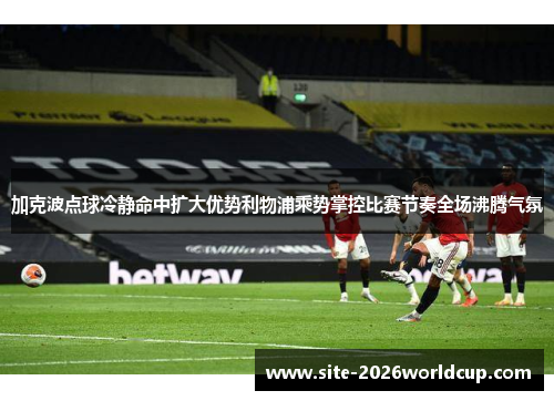 加克波点球冷静命中扩大优势利物浦乘势掌控比赛节奏全场沸腾气氛