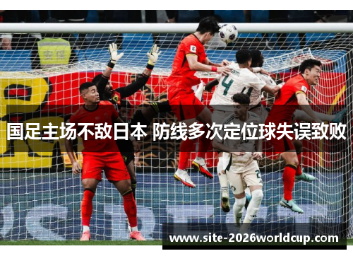 国足主场不敌日本 防线多次定位球失误致败 国足主场不敌日本 防线多次定位球失误致败