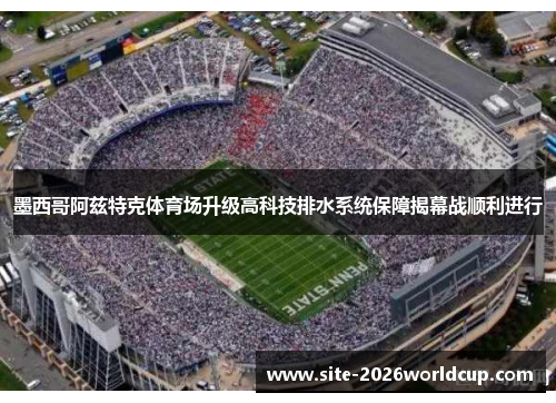 墨西哥阿兹特克体育场升级高科技排水系统保障揭幕战顺利进行