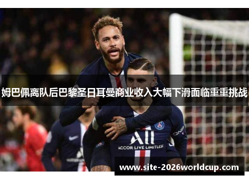 姆巴佩离队后巴黎圣日耳曼商业收入大幅下滑面临重重挑战