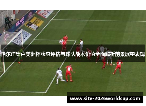 恰尔汗奥卢美洲杯状态评估与球队战术价值全面解析前景展望表现 恰尔汗奥卢美洲杯状态评估与球队战术价值全面解析前景展望表现