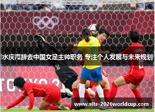 水庆霞辞去中国女足主帅职务 专注个人发展与未来规划 水庆霞辞去中国女足主帅职务 专注个人发展与未来规划