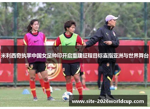 米利西奇执掌中国女足帅印开启重建征程目标直指亚洲与世界舞台 米利西奇执掌中国女足帅印开启重建征程目标直指亚洲与世界舞台