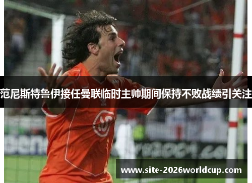 范尼斯特鲁伊接任曼联临时主帅期间保持不败战绩引关注