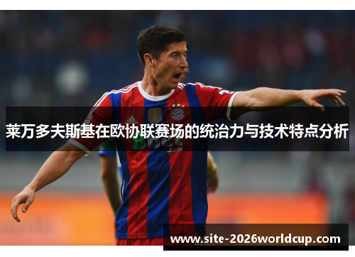 莱万多夫斯基在欧协联赛场的统治力与技术特点分析