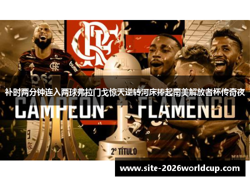 补时两分钟连入两球弗拉门戈惊天逆转河床捧起南美解放者杯传奇夜 补时两分钟连入两球弗拉门戈惊天逆转河床捧起南美解放者杯传奇夜