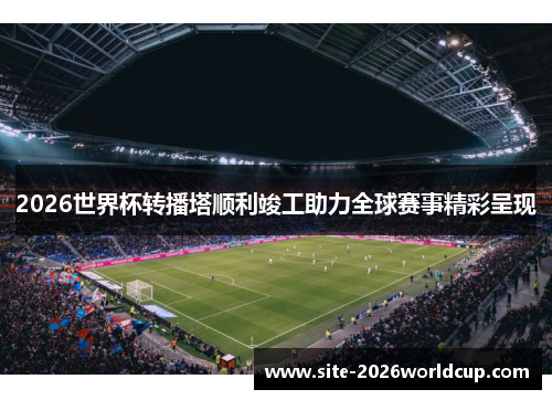 2026世界杯转播塔顺利竣工助力全球赛事精彩呈现