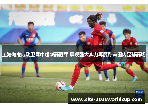 上海海港成功卫冕中超联赛冠军 展现强大实力再度称霸国内足球赛场 上海海港成功卫冕中超联赛冠军 展现强大实力再度称霸国内足球赛场