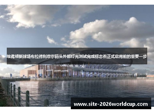 埃弗顿新球场布拉德利摩尔码头外部灯光测试完成标志着正式启用前的重要一步 埃弗顿新球场布拉德利摩尔码头外部灯光测试完成标志着正式启用前的重要一步