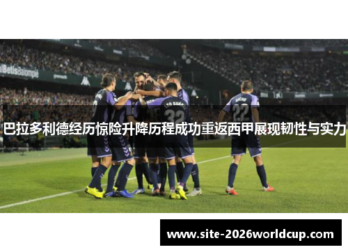 巴拉多利德经历惊险升降历程成功重返西甲展现韧性与实力