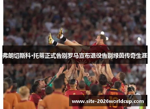 弗朗切斯科·托蒂正式告别罗马宣布退役告别绿茵传奇生涯
