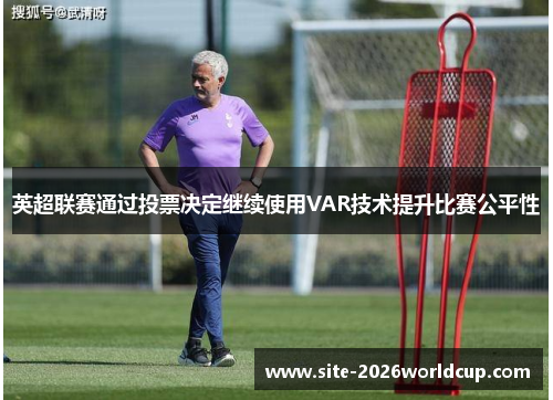 英超联赛通过投票决定继续使用VAR技术提升比赛公平性