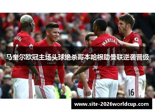 马奎尔欧冠主场头球绝杀哥本哈根助曼联逆袭晋级