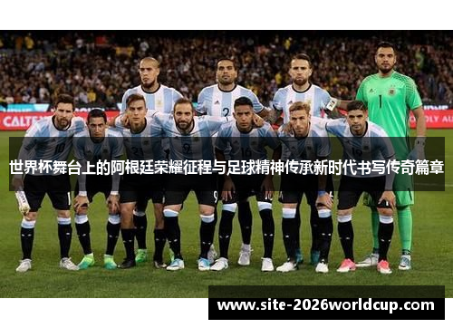 世界杯舞台上的阿根廷荣耀征程与足球精神传承新时代书写传奇篇章