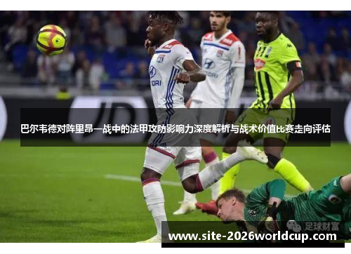 巴尔韦德对阵里昂一战中的法甲攻防影响力深度解析与战术价值比赛走向评估