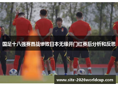 国足十八强赛首战惨败日本无缘开门红赛后分析和反思 国足十八强赛首战惨败日本无缘开门红赛后分析和反思